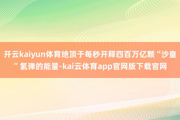 开云kaiyun体育绝顶于每秒开释四百万亿颗“沙皇”氢弹的能量-kai云体育app官网版下载官网