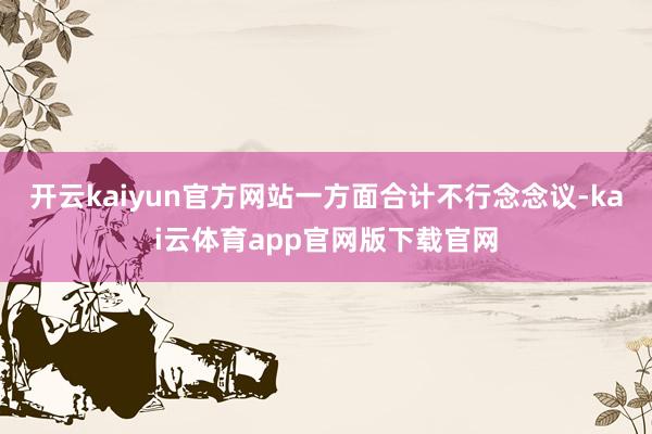 开云kaiyun官方网站一方面合计不行念念议-kai云体育app官网版下载官网