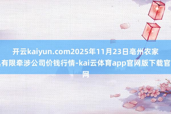 开云kaiyun.com2025年11月23日亳州农家具有限牵涉公司价钱行情-kai云体育app官网版下载官网