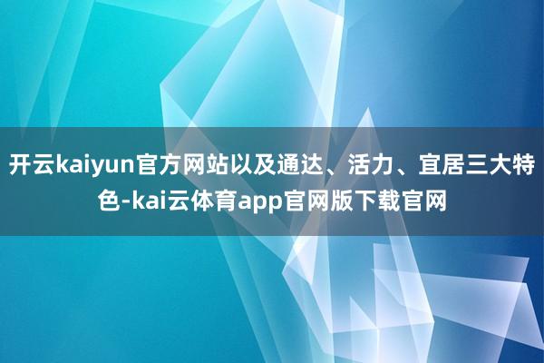 开云kaiyun官方网站以及通达、活力、宜居三大特色-kai云体育app官网版下载官网