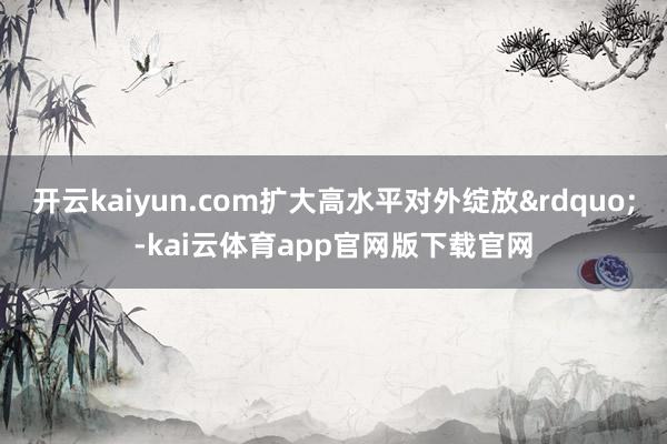 开云kaiyun.com扩大高水平对外绽放&rdquo;-kai云体育app官网版下载官网