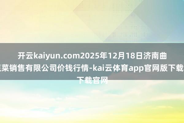 开云kaiyun.com2025年12月18日济南曲堤蔬菜销售有限公司价钱行情-kai云体育app官网版下载官网