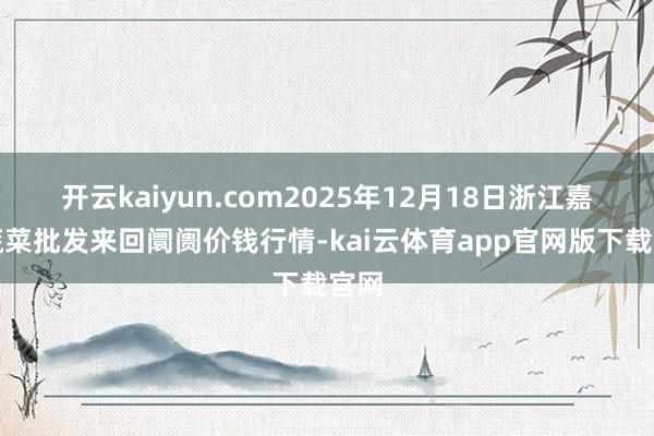 开云kaiyun.com2025年12月18日浙江嘉兴蔬菜批发来回阛阓价钱行情-kai云体育app官网版下载官网
