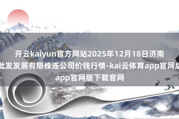开云kaiyun官方网站2025年12月18日济南堤口果品批发发展有限株连公司价钱行情-kai云体育app官网版下载官网