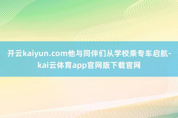开云kaiyun.com他与同伴们从学校乘专车启航-kai云体育app官网版下载官网