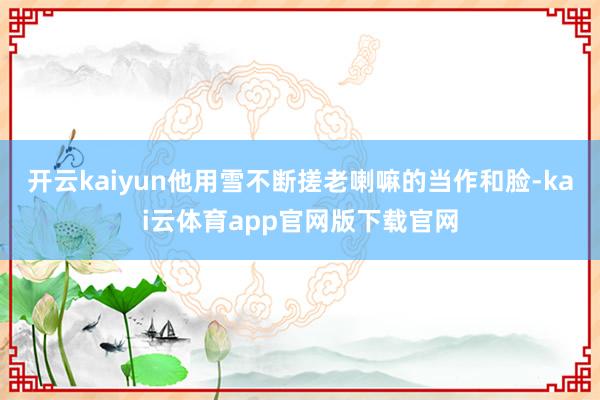 开云kaiyun他用雪不断搓老喇嘛的当作和脸-kai云体育app官网版下载官网