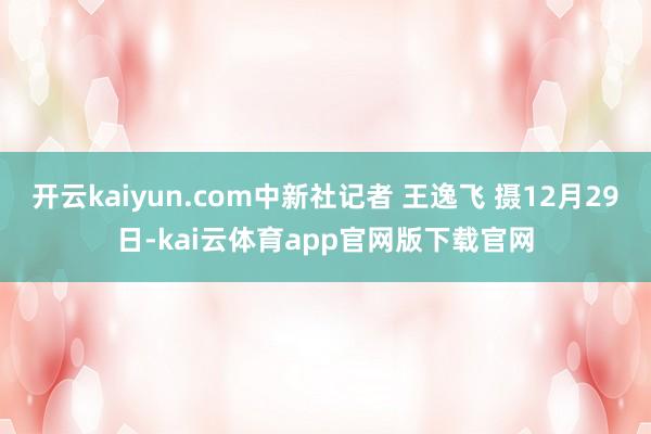 开云kaiyun.com中新社记者 王逸飞 摄12月29日-kai云体育app官网版下载官网
