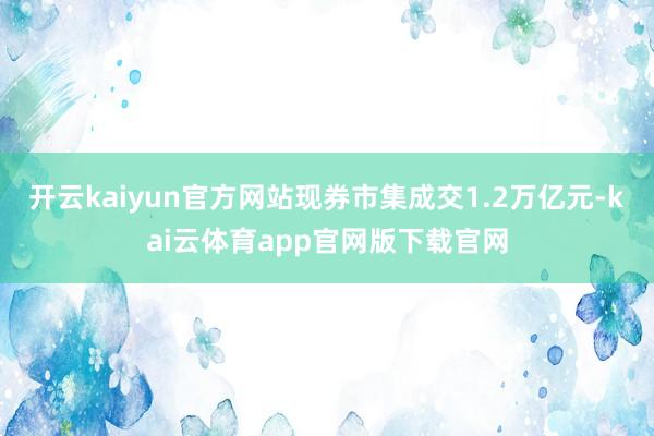 开云kaiyun官方网站现券市集成交1.2万亿元-kai云体育app官网版下载官网