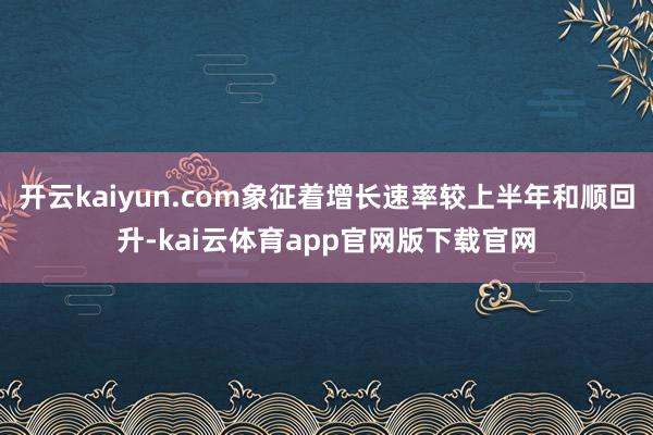 开云kaiyun.com象征着增长速率较上半年和顺回升-kai云体育app官网版下载官网